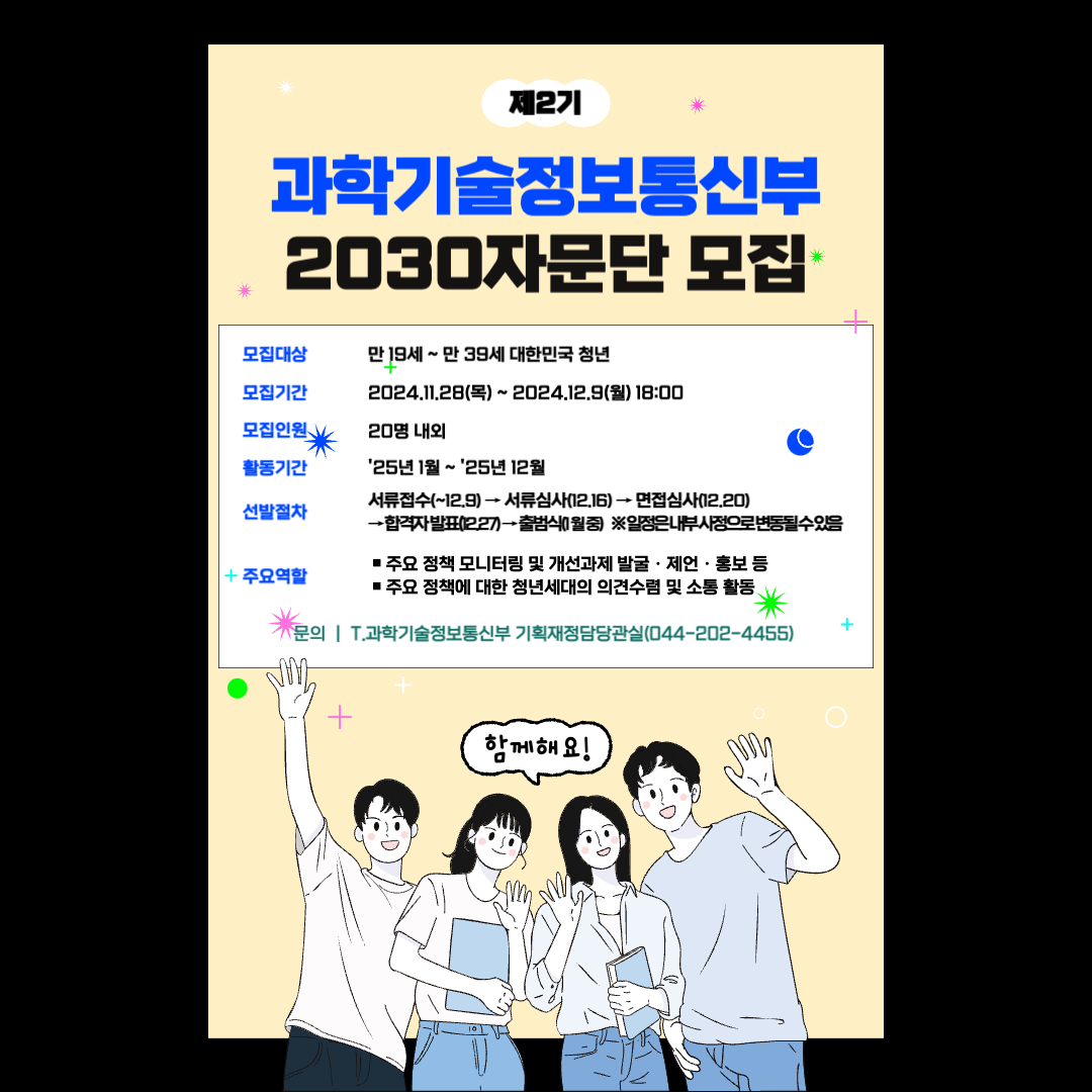 제2기 과학기술정보통신부 2030자문단 모집 모집대상 만 19세 ~ 만 39세 대한민국 청년 모집기간 2024.11.28(목) ~ 2024.12.9(월) 18:00 모집인원 20명 내외 활동기간 &apos25년 1월 ~ &apos25년 12월 선발절차 서류접숙(~12.9) → 서류심사(12.16) → 면접심사(12.20) → 합격자 발표(12.27) → 출범식(1월 중) ※ 일정은 내부 사정으로 변동될 수 있음 주요역할 · 주요 정책 모니터링 및 개선과제 발굴·제언·홍보 등 ·주요 정책에 대한 청년세대의 의견수렴 및 소통 활동 문의 | T.과학기술정보통신부 기획재정담당관실(044-202-4455) 함께해요!